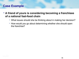 51
Case Example
 A friend of yours is considering becoming a franchisee
of a national fast-food chain

What issues should she be thinking about in making her decision?

How would you go about determining whether she should open
the franchise?
 