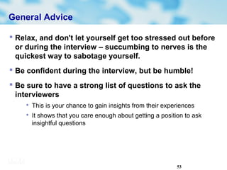 53
General Advice
 Relax, and don't let yourself get too stressed out before
or during the interview – succumbing to nerves is the
quickest way to sabotage yourself.
 Be confident during the interview, but be humble!
 Be sure to have a strong list of questions to ask the
interviewers

This is your chance to gain insights from their experiences

It shows that you care enough about getting a position to ask
insightful questions
 