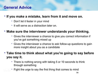54
General Advice
 If you make a mistake, learn from it and move on.

Don’t let it fester in your mind

It will serve as a distraction later on.
 Make sure the interviewer understands your thinking.

Gives the interviewer a chance to give you correct information if
you've got something mixed up

Gives the interviewer a chance to ask follow-up questions to gain
more insight about you as a candidate
 Take time to think about what you're going to say before
you say it.

There is nothing wrong with taking 5 or 10 seconds to think
through something

Fight the urge to say the first thing that comes to mind
 