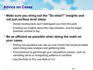 56
Advice on Cases
 Make sure you bring out the "So what?" insights and
not just surface level ideas.

Simply reciting facts won't distinguish you from the pack

Drawing out insights about the case situation, and the larger
business context is key
 Be as efficient as possible when doing the math on
your cases.

Writing out equations can use up a lot of time that would be better
spent doing case analysis and gathering data

Find shortcuts to get through your calculations quicker, such as
canceling zeros or recognizing patterns in numbers

Use the Rule of 10’s and Rule of ½’s
 