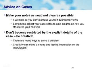 57
Advice on Cases
 Make your notes as neat and clear as possible.

It will help so you don't confuse yourself during interviews

Some firms collect your case notes to gain insights on how you
structured your analysis
 Don’t become restricted by the explicit details of the
case – be creative!

There are many ways to solve a problem

Creativity can make a strong and lasting impression on the
interviewers
 
