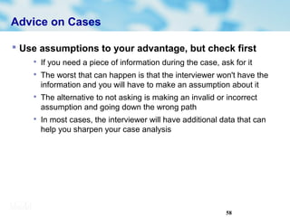58
Advice on Cases
 Use assumptions to your advantage, but check first

If you need a piece of information during the case, ask for it

The worst that can happen is that the interviewer won't have the
information and you will have to make an assumption about it

The alternative to not asking is making an invalid or incorrect
assumption and going down the wrong path

In most cases, the interviewer will have additional data that can
help you sharpen your case analysis
 