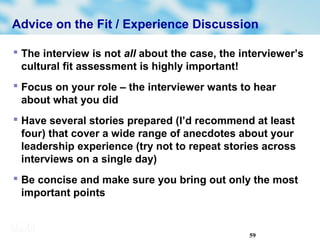 59
Advice on the Fit / Experience Discussion
 The interview is not all about the case, the interviewer’s
cultural fit assessment is highly important!
 Focus on your role – the interviewer wants to hear
about what you did
 Have several stories prepared (I’d recommend at least
four) that cover a wide range of anecdotes about your
leadership experience (try not to repeat stories across
interviews on a single day)
 Be concise and make sure you bring out only the most
important points
 