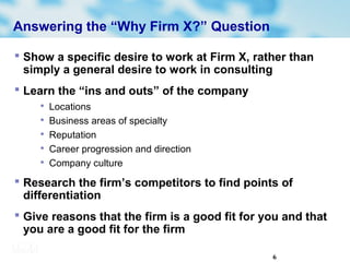 6
Answering the “Why Firm X?” Question
 Show a specific desire to work at Firm X, rather than
simply a general desire to work in consulting
 Learn the “ins and outs” of the company

Locations

Business areas of specialty

Reputation

Career progression and direction

Company culture
 Research the firm’s competitors to find points of
differentiation
 Give reasons that the firm is a good fit for you and that
you are a good fit for the firm
 