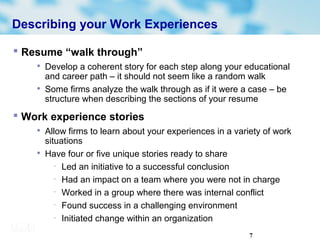 7
Describing your Work Experiences
 Resume “walk through”

Develop a coherent story for each step along your educational
and career path – it should not seem like a random walk

Some firms analyze the walk through as if it were a case – be
structure when describing the sections of your resume
 Work experience stories

Allow firms to learn about your experiences in a variety of work
situations

Have four or five unique stories ready to share
− Led an initiative to a successful conclusion
− Had an impact on a team where you were not in charge
− Worked in a group where there was internal conflict
− Found success in a challenging environment
− Initiated change within an organization
 