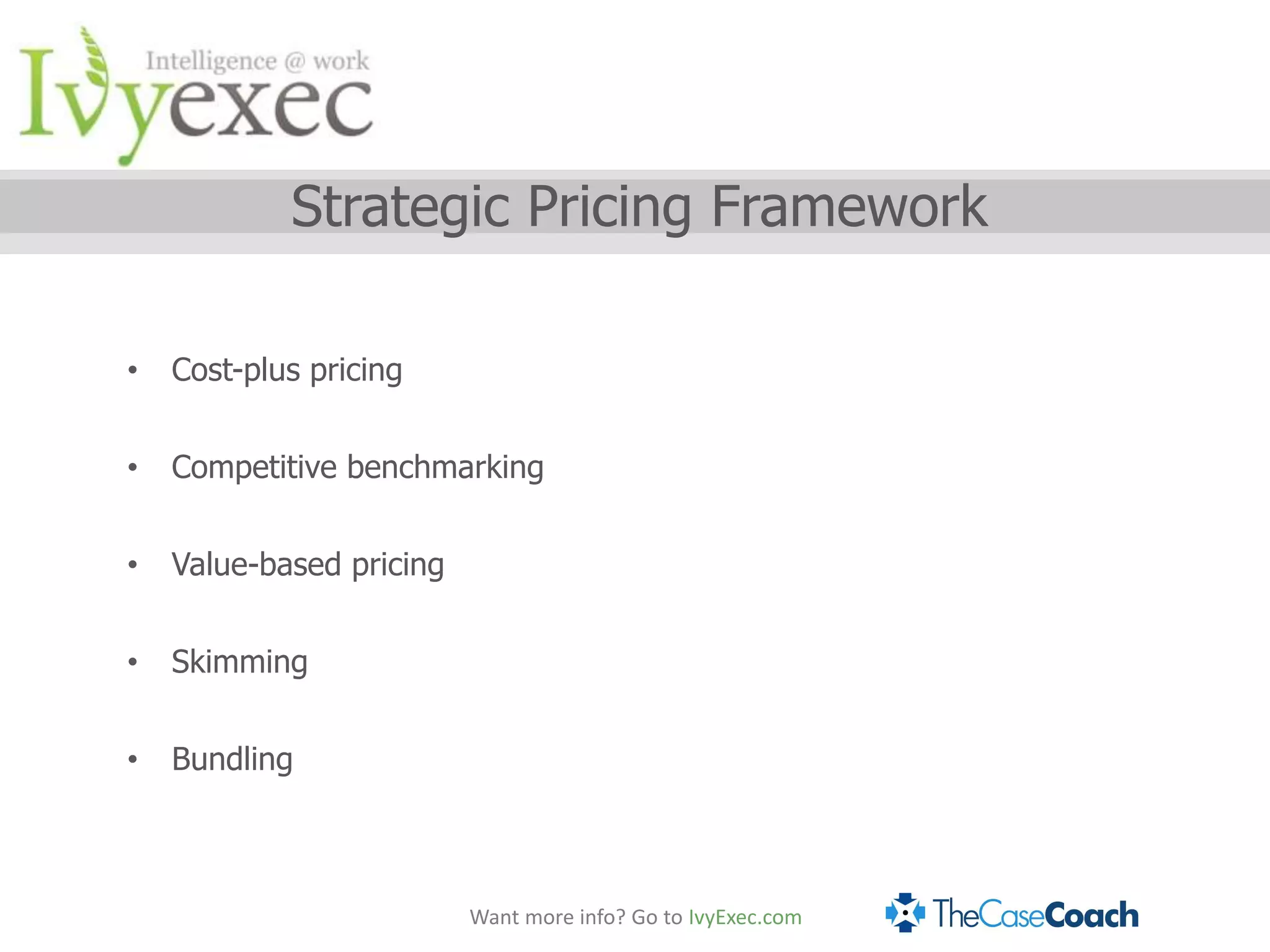 Strategic Pricing Framework

•   Cost-plus pricing


•   Competitive benchmarking


•   Value-based pricing


•   Skimming


•   Bundling



                          Want more info? Go to IvyExec.com
 