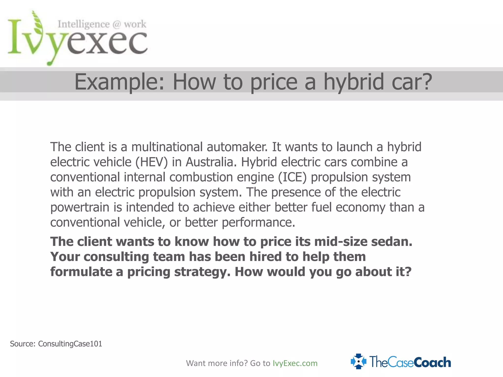 Example: How to price a hybrid car?

          The client is a multinational automaker. It wants to launch a hybrid
          electric vehicle (HEV) in Australia. Hybrid electric cars combine a
          conventional internal combustion engine (ICE) propulsion system
          with an electric propulsion system. The presence of the electric
          powertrain is intended to achieve either better fuel economy than a
          conventional vehicle, or better performance.
          The client wants to know how to price its mid-size sedan.
          Your consulting team has been hired to help them
          formulate a pricing strategy. How would you go about it?




Source: ConsultingCase101

                                  Want more info? Go to IvyExec.com
 