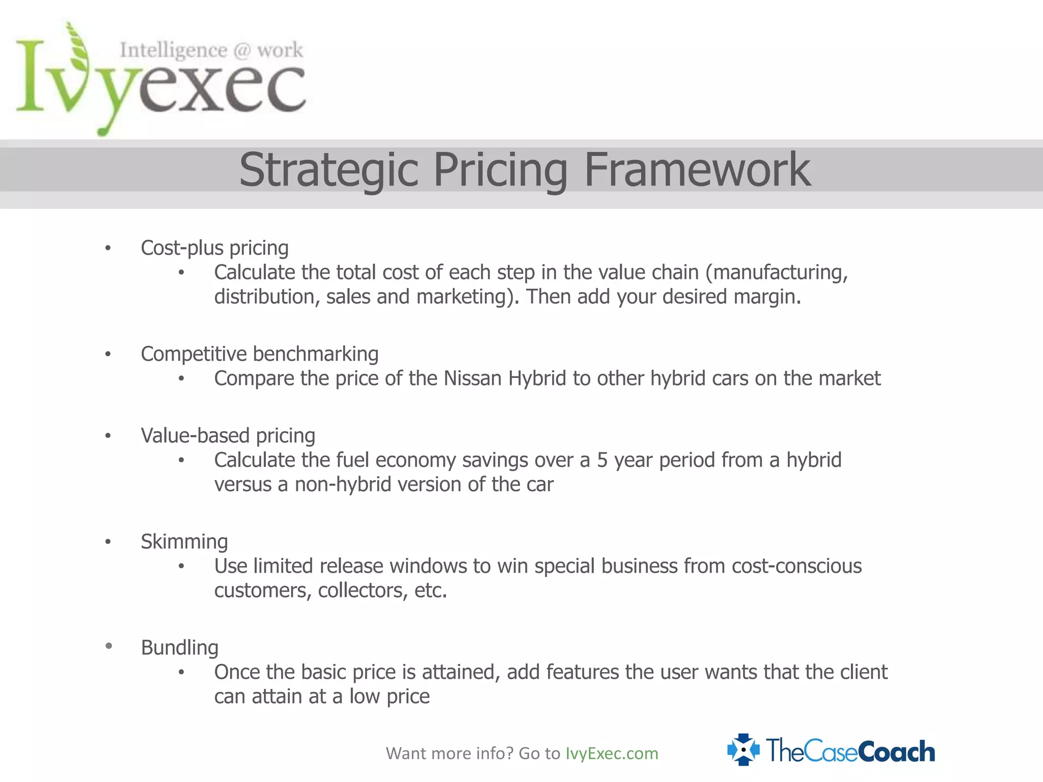 Strategic Pricing Framework
•   Cost-plus pricing
        • Calculate the total cost of each step in the value chain (manufacturing,
            distribution, sales and marketing). Then add your desired margin.

•   Competitive benchmarking
       • Compare the price of the Nissan Hybrid to other hybrid cars on the market

•   Value-based pricing
        • Calculate the fuel economy savings over a 5 year period from a hybrid
            versus a non-hybrid version of the car

•   Skimming
        • Use limited release windows to win special business from cost-conscious
           customers, collectors, etc.

•   Bundling
       • Once the basic price is attained, add features the user wants that the client
            can attain at a low price

                              Want more info? Go to IvyExec.com
 