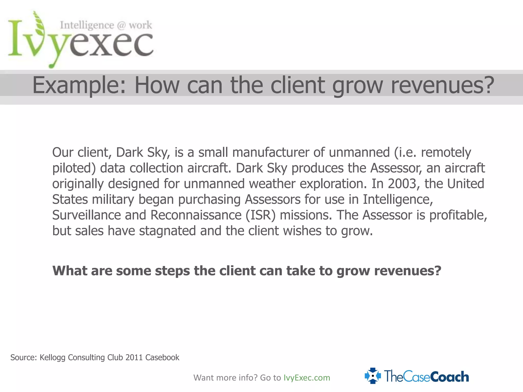 Example: How can the client grow revenues?

           Our client, Dark Sky, is a small manufacturer of unmanned (i.e. remotely
           piloted) data collection aircraft. Dark Sky produces the Assessor, an aircraft
           originally designed for unmanned weather exploration. In 2003, the United
           States military began purchasing Assessors for use in Intelligence,
           Surveillance and Reconnaissance (ISR) missions. The Assessor is profitable,
           but sales have stagnated and the client wishes to grow.


           What are some steps the client can take to grow revenues?




Source: Kellogg Consulting Club 2011 Casebook

                                                Want more info? Go to IvyExec.com
 