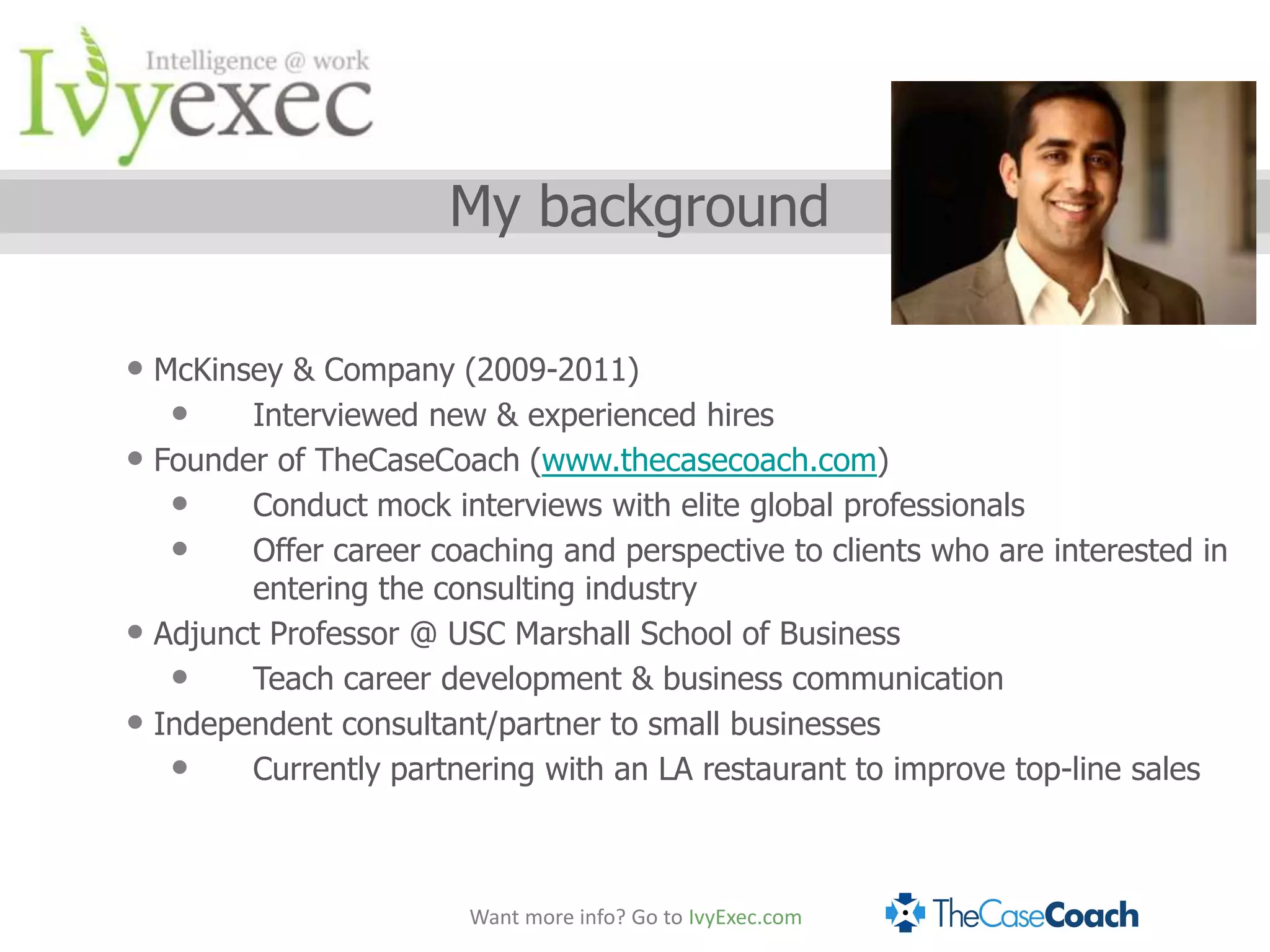 My background

• McKinsey & Company (2009-2011)
   •    Interviewed new & experienced hires
• Founder of TheCaseCoach (www.thecasecoach.com)
   •    Conduct mock interviews with elite global professionals
   •    Offer career coaching and perspective to clients who are interested in
          entering the consulting industry
•   Adjunct Professor @ USC Marshall School of Business
     •    Teach career development & business communication
•   Independent consultant/partner to small businesses
     •    Currently partnering with an LA restaurant to improve top-line sales



                          Want more info? Go to IvyExec.com
 