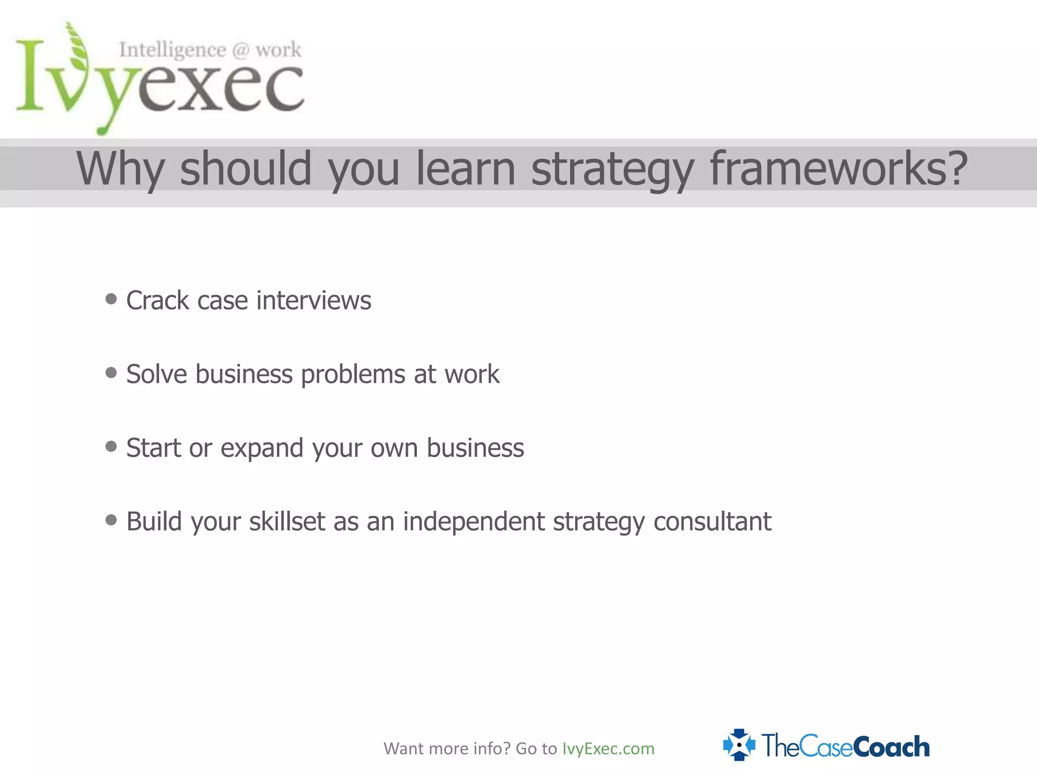Why should you learn strategy frameworks?

 • Crack case interviews

 • Solve business problems at work

 • Start or expand your own business

 • Build your skillset as an independent strategy consultant




                           Want more info? Go to IvyExec.com
 