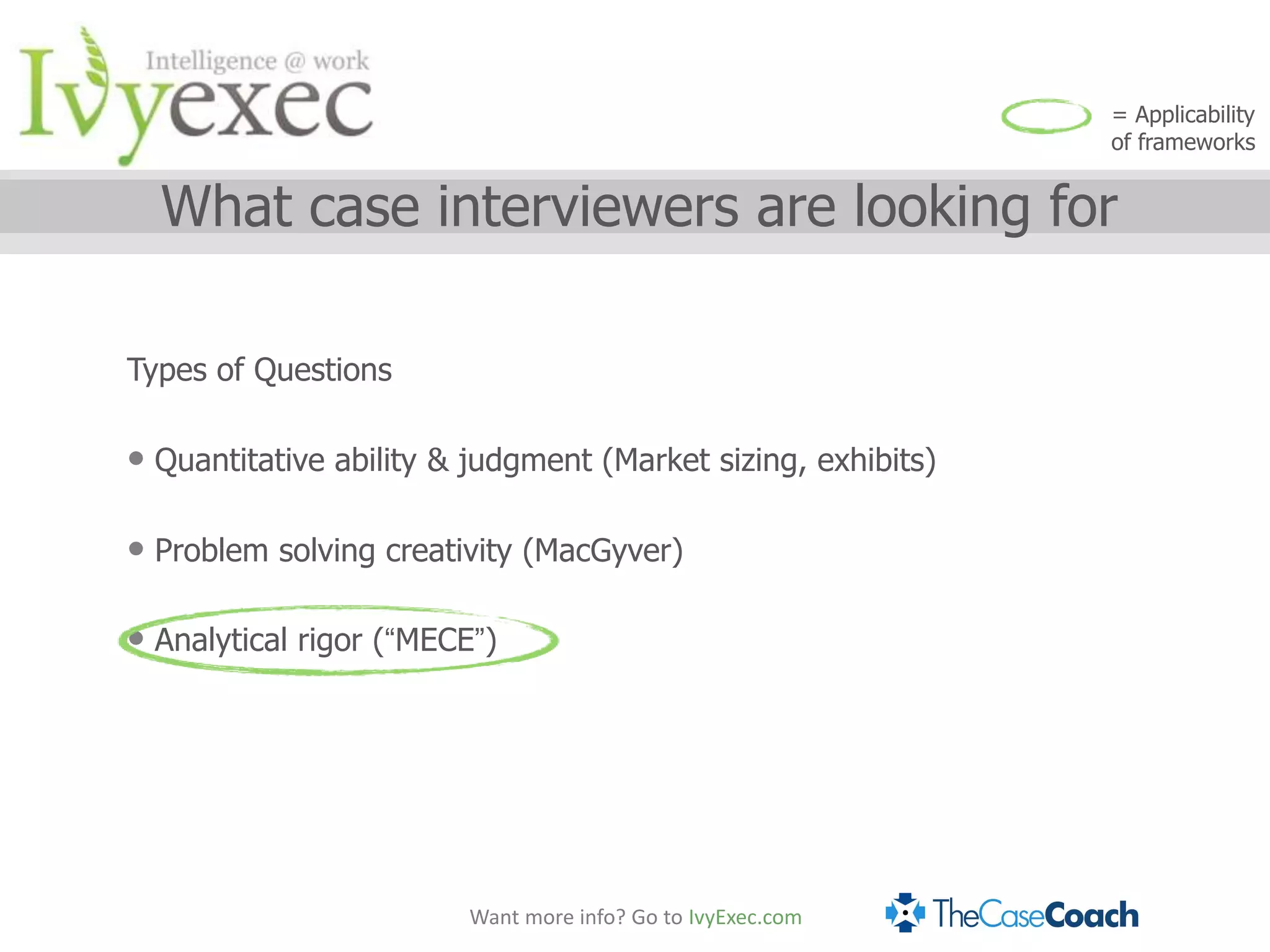 = Applicability
                                                              of frameworks


  What case interviewers are looking for

Types of Questions

• Quantitative ability & judgment (Market sizing, exhibits)

• Problem solving creativity (MacGyver)

• Analytical rigor (“MECE”)




                        Want more info? Go to IvyExec.com
 