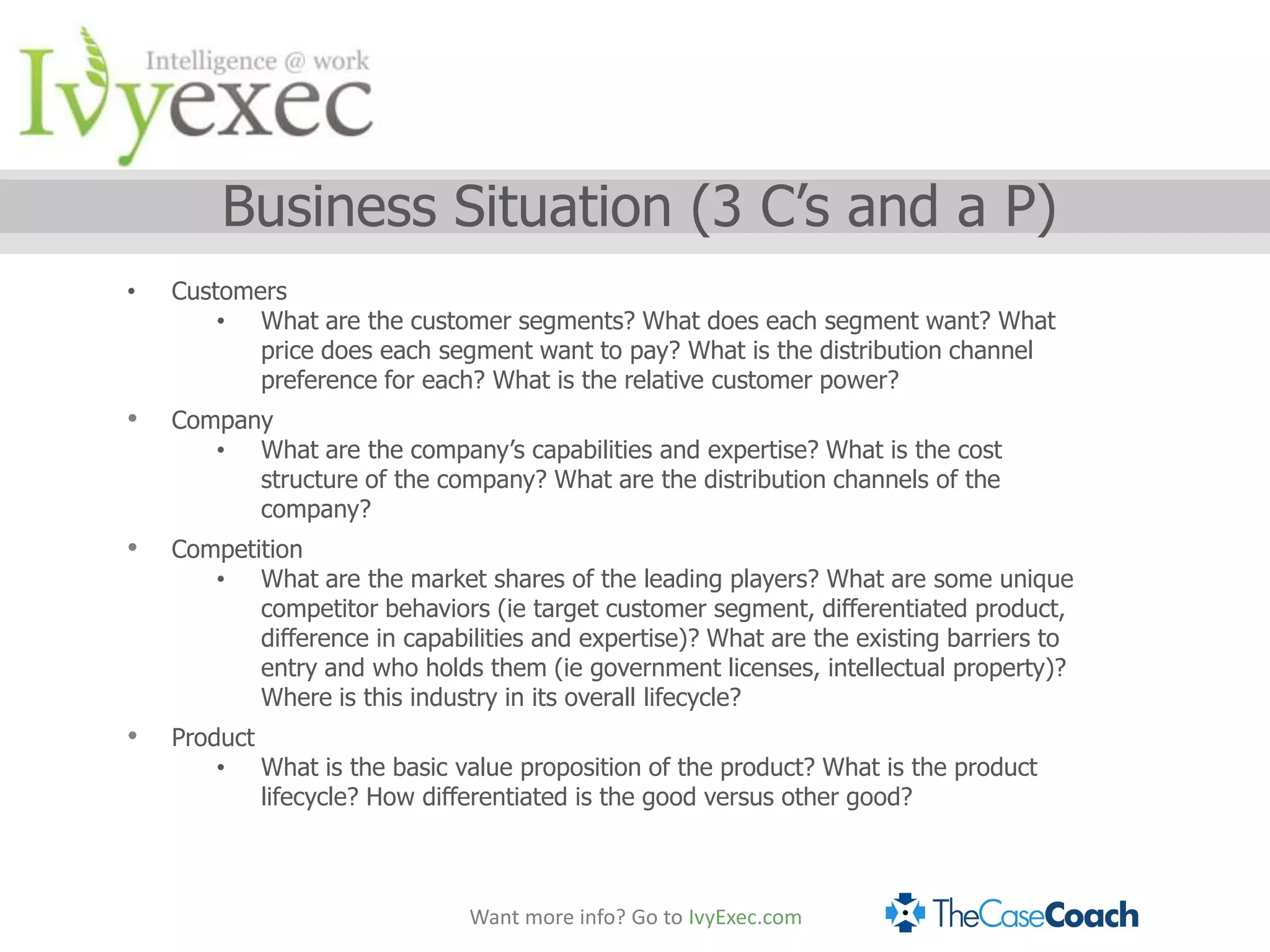 Business Situation (3 C’s and a P)
•   Customers
        • What are the customer segments? What does each segment want? What
           price does each segment want to pay? What is the distribution channel
           preference for each? What is the relative customer power?
•   Company
       • What are the company’s capabilities and expertise? What is the cost
          structure of the company? What are the distribution channels of the
          company?
•   Competition
       • What are the market shares of the leading players? What are some unique
           competitor behaviors (ie target customer segment, differentiated product,
           difference in capabilities and expertise)? What are the existing barriers to
           entry and who holds them (ie government licenses, intellectual property)?
           Where is this industry in its overall lifecycle?
•   Product
        • What is the basic value proposition of the product? What is the product
            lifecycle? How differentiated is the good versus other good?



                               Want more info? Go to IvyExec.com
 