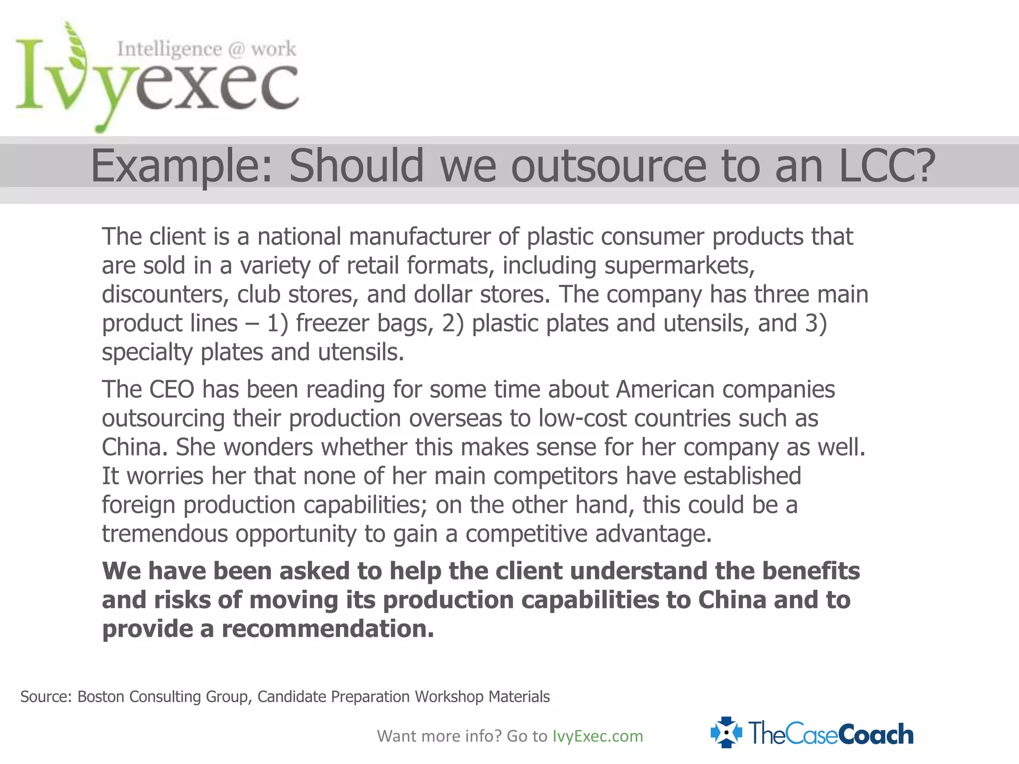 Example: Should we outsource to an LCC?
           The client is a national manufacturer of plastic consumer products that
           are sold in a variety of retail formats, including supermarkets,
           discounters, club stores, and dollar stores. The company has three main
           product lines – 1) freezer bags, 2) plastic plates and utensils, and 3)
           specialty plates and utensils.
           The CEO has been reading for some time about American companies
           outsourcing their production overseas to low-cost countries such as
           China. She wonders whether this makes sense for her company as well.
           It worries her that none of her main competitors have established
           foreign production capabilities; on the other hand, this could be a
           tremendous opportunity to gain a competitive advantage.
           We have been asked to help the client understand the benefits
           and risks of moving its production capabilities to China and to
           provide a recommendation.

Source: Boston Consulting Group, Candidate Preparation Workshop Materials

                                                 Want more info? Go to IvyExec.com
 