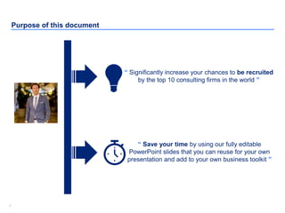 22
Purpose of this document
“ Significantly increase your chances to be recruited
by the top 10 consulting firms in the world ”
“ Save your time by using our fully editable
PowerPoint slides that you can reuse for your own
presentation and add to your own business toolkit ”
 