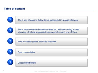 3
Insert Your Company Name by clicking on “View” -> “Slide master”
3
Table of content
The 4 key phases to follow to be successful in a case interview
Free bonus slides
1
4
The 4 most common business cases you will face during a case
interview - Include suggested framework for each one of them
2
How to master guess estimate interview3
Discounted bundle5
 