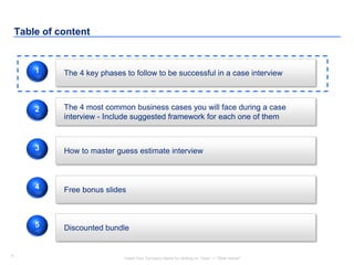 4
Insert Your Company Name by clicking on “View” -> “Slide master”
4
Table of content
The 4 key phases to follow to be successful in a case interview
Free bonus slides
1
4
The 4 most common business cases you will face during a case
interview - Include suggested framework for each one of them
2
How to master guess estimate interview3
Discounted bundle5
 