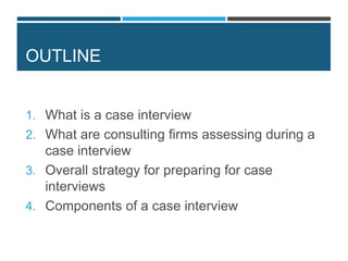 OUTLINE
1. What is a case interview
2. What are consulting firms assessing during a
case interview
3. Overall strategy for preparing for case
interviews
4. Components of a case interview
 