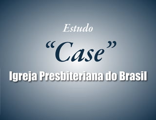 Estudo
“Case”
Igreja Presbiteriana do Brasil
 