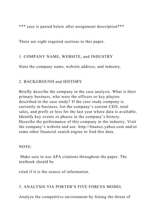 *** case is pasted below after assignment description***
There are eight required sections to this paper.
1. COMPANY NAME, WEBSITE, and INDUSTRY
State the company name, website address, and industry.
2. BACKGROUND and HISTORY
Briefly describe the company in the case analysis. What is their
primary business, who were the officers or key players
described in the case study? If the case study company is
currently in business, list the company’s current CEO, total
sales, and profit or loss for the last year where data is available.
Identify key events or phases in the company’s history.
Describe the performance of this company in the industry. Visit
the company’s website and use http://finance.yahoo.com and/or
some other financial search engine to find this data.
NOTE:
Make sure to use APA citations throughout the paper. The
textbook should be
cited if it is the source of information.
3. ANALYSIS VIA PORTER’S FIVE FORCES MODEL
Analyze the competitive environment by listing the threat of
 