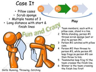 Case It
                                 #1   #2             #3
        • Pillow cases
       • Scrub sponge
    • Multiple teams of 3
                                                   Play
 • Long distance with start &
           finish lines               1    Team members, each with a
                                           pillow case, stand in a line.
                                      2    While standing, person #1
                                           throws scrub sponge (wet or
                                           dry) to person #2.
                                      3    Person #2 catches with pillow
                                           case.
                                      4    Person #2 then throws to
                                           person #3, while person #1
                                           leap frogs so person #3 can
                                           then throw to him.
                                      5    Teammates leap frog til the
                                           team crosses the finish line.
                                      6    Winner is the team crossing
                                           the finish line first!
Skills: Running, Throwing, Catching
 