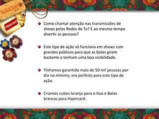 Como chamar atenção nas transmissões de
shows pelas Redes de Tv? E ao mesmo tempo
divertir as pessoas?
Este tipo de ação só funciona em shows com
grandes públicos para que as bolas girem
bastante e tenham uma boa visibilidade.
Tínhamos garantido mais de 50 mil pessoas por
dia no mínimo, era perfeito para este tipo de
ação.
Criamos cubos laranja para o Itaú e Bolas
brancas para Hipercard.
 