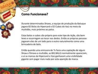 Como Funcionava?
Durante determinados Shows, a equipe de produção da Batuque
jogava 02 Bolas da Hipercard e 02 Cubos do Itaú no meio da
multidão, mais próximo ao palco.
Estas bolas e cubos são próprio para este tipo de Ação, são bem
leves e escorregam ao tocar nos dedos. Então as próprias pessoas
jogavam eles de um lado para o outro naturalmente como uma
brincadeira de bola.
Então quando uma emissora de Tv fazia uma captação de algum
Show e filmava a multidão, as BIG BALLS normalmente apareciam,
e aí as marcas da Hipercard e Itaú ganhavam uma visibilidade
gigante sem pagar mais nada por esta aparição de marca.
 