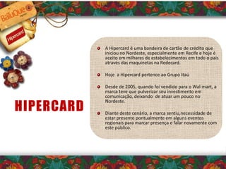 A Hipercard é uma bandeira de cartão de crédito que
iniciou no Nordeste, especialmente em Recife e hoje é
aceito em milhares de estabelecimentos em todo o país
através das maquinetas na Redecard.
Hoje a Hipercard pertence ao Grupo Itaú
Desde de 2005, quando foi vendido para o Wal-mart, a
marca teve que pulverizar seu investimento em
comunicação, deixando de atuar um pouco no
Nordeste.
Diante deste cenário, a marca sentiu,necessidade de
estar presente pontualmente em alguns eventos
regionais para marcar presença e falar novamente com
este público.
HIPERCARD
 