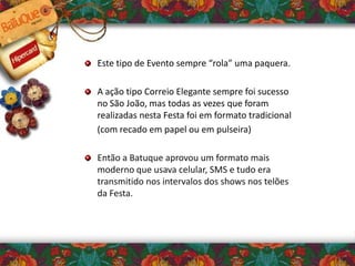 Este tipo de Evento sempre “rola” uma paquera.
A ação tipo Correio Elegante sempre foi sucesso
no São João, mas todas as vezes que foram
realizadas nesta Festa foi em formato tradicional
(com recado em papel ou em pulseira)
Então a Batuque aprovou um formato mais
moderno que usava celular, SMS e tudo era
transmitido nos intervalos dos shows nos telões
da Festa.
 