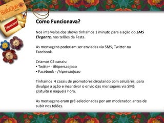 Como Funcionava?
Nos intervalos dos shows tínhamos 1 minuto para a ação do SMS
Elegante, nos telões da Festa.
As mensagens poderiam ser enviadas via SMS, Twitter ou
Facebook.
Criamos 02 canais:
• Twitter - #hipersaojoao
• Facebook - /hipersaojoao
Tínhamos 4 casais de promotores circulando com celulares, para
divulgar a ação e incentivar o envio das mensagens via SMS
gratuíto e naquela hora.
As mensagens eram pré-selecionadas por um moderador, antes de
subir nos telões.
 