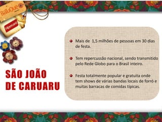 Mais de 1,5 milhões de pessoas em 30 dias
de festa.
Tem repercussão nacional, sendo transmitido
pelo Rede Globo para o Brasil inteiro.
Festa totalmente popular e gratuita onde
tem shows de várias bandas locais de forró e
muitas barracas de comidas típicas.
SÃO JOÃO
DE CARUARU
 