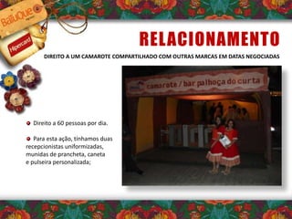 RELACIONAMENTO
DIREITO A UM CAMAROTE COMPARTILHADO COM OUTRAS MARCAS EM DATAS NEGOCIADAS
Direito a 60 pessoas por dia.
Para esta ação, tínhamos duas
recepcionistas uniformizadas,
munidas de prancheta, caneta
e pulseira personalizada;
 