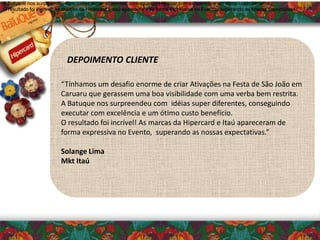 “Tínhamos um desafio enorme de criar Ativações na Festa de São João em
Caruaru que gerassem uma boa visibilidade com uma verba bem restrita.
A Batuque nos surpreendeu com idéias super diferentes, conseguindo
executar com excelência e um ótimo custo benefício.
O resultado foi incrível! As marcas da Hipercard e Itaú apareceram de
forma expressiva no Evento, superando as nossas expectativas.”
Solange Lima
Mkt Itaú
DEPOIMENTO CLIENTE
A Batuque nos surpreendeu com idéias super diferentes, conseguindo executar com excelência e um ótimo custo benefício.
O resultado foi incrível! As marcas da Hipercard e Itaú apareceram de forma expressiva no Evento, superando as nossas expectativas.”
A Batuque nos surpreendeu com idéias super diferentes, conseguindo executar com excelência e um ótimo custo benefício.
O resultado foi incrível! As marcas da Hipercard e Itaú apareceram de forma expressiva no Evento, superando as nossas expectativas.”
A Batuque nos surpreendeu com idéias super diferentes, conseguindo executar com excelência e um ótimo custo benefício.
O resultado foi incrível! As marcas da Hipercard e Itaú apareceram de forma expressiva no Evento, superando as nossas expectativas.”
 