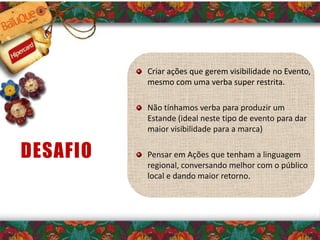 Criar ações que gerem visibilidade no Evento,
mesmo com uma verba super restrita.
Não tínhamos verba para produzir um
Estande (ideal neste tipo de evento para dar
maior visibilidade para a marca)
Pensar em Ações que tenham a linguagem
regional, conversando melhor com o público
local e dando maior retorno.
DESAFIO
 