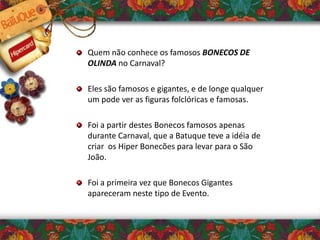 Quem não conhece os famosos BONECOS DE
OLINDA no Carnaval?
Eles são famosos e gigantes, e de longe qualquer
um pode ver as figuras folclóricas e famosas.
Foi a partir destes Bonecos famosos apenas
durante Carnaval, que a Batuque teve a idéia de
criar os Hiper Bonecões para levar para o São
João.
Foi a primeira vez que Bonecos Gigantes
apareceram neste tipo de Evento.
 