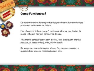 Como Funcionava?
Os Hiper Bonecões foram produzidos pelo menos fornecedor que
produzem os Bonecos de Olinda.
Estes Bonecos tinham quase 5 metros de altura e por dentro da
roupa tinha um homem com perna de pau.
Totalmente caracterizados com a Festa, eles circulavam entre as
pessoas, as vezes todos juntos, ou em casais.
De longe eles eram vistos pela altura. E as pessoas paravam e
queriam tirar fotos de recordação com eles.
 