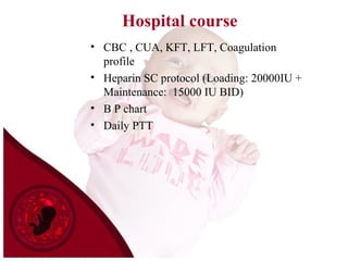 Hospital course
• CBC , CUA, KFT, LFT, Coagulation
profile
• Heparin SC protocol (Loading: 20000IU +
Maintenance: 15000 IU BID)
• B P chart
• Daily PTT
 