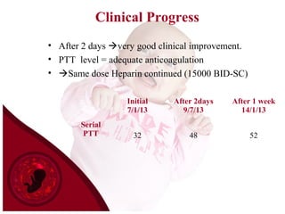 Clinical Progress
• After 2 days very good clinical improvement.
• PTT level = adequate anticoagulation
• Same dose Heparin continued (15000 BID-SC)
Initial
7/1/13
After 2days
9/7/13
After 1 week
14/1/13
Serial
PTT 32 48 52
 