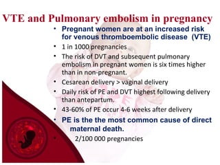 VTE and Pulmonary embolism in pregnancy
• Pregnant women are at an increased risk
for venous thromboembolic disease (VTE)
• 1 in 1000 pregnancies
• The risk of DVT and subsequent pulmonary
embolism in pregnant women is six times higher
than in non-pregnant.
• Cesarean delivery > vaginal delivery
• Daily risk of PE and DVT highest following delivery
than antepartum.
• 43-60% of PE occur 4-6 weeks after delivery
• PE is the the most common cause of direct
maternal death.
• 2/100 000 pregnancies
 
