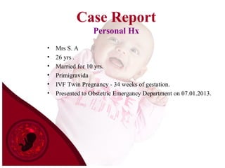 Case Report
Personal Hx
• Mrs S. A
• 26 yrs .
• Married for 10 yrs.
• Primigravida
• IVF Twin Pregnancy - 34 weeks of gestation.
• Presented to Obstetric Emergancy Department on 07.01.2013.
 