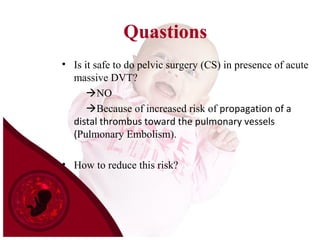 Quastions
• Is it safe to do pelvic surgery (CS) in presence of acute
massive DVT?
NO
Because of increased risk of propagation of a
distal thrombus toward the pulmonary vessels
(Pulmonary Embolism).
• How to reduce this risk?
 