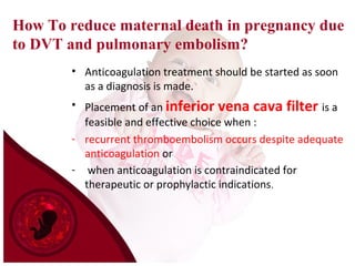 How To reduce maternal death in pregnancy due
to DVT and pulmonary embolism?
• Anticoagulation treatment should be started as soon
as a diagnosis is made.
• Placement of an inferior vena cava filter is a
feasible and effective choice when :
- recurrent thromboembolism occurs despite adequate
anticoagulation or
- when anticoagulation is contraindicated for
therapeutic or prophylactic indications.
 