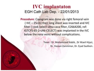 IVC implantaton
EGH Cath Lab Dep. - 22/01/2013
Procedure: Cavogram was done via right femoral vein
( IVC – 25cm) then long sheet was inserted and IVC
filter ( cook celect vena cava filter, E2664200, ref:
IGTCFS-65-2-UNI-CELECT) was implanted in the IVC
below the rena veins without complications.
Team : Dr. Mohammed Habib , Dr Waeil Hijazi,
Dr. Hassan Zammmar, Dr. Eyad Saafeen.
 