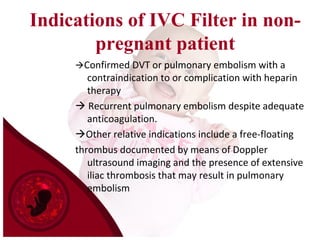 Indications of IVC Filter in non-
pregnant patient
Confirmed DVT or pulmonary embolism with a
contraindication to or complication with heparin
therapy
 Recurrent pulmonary embolism despite adequate
anticoagulation.
Other relative indications include a free-floating
thrombus documented by means of Doppler
ultrasound imaging and the presence of extensive
iliac thrombosis that may result in pulmonary
embolism
 