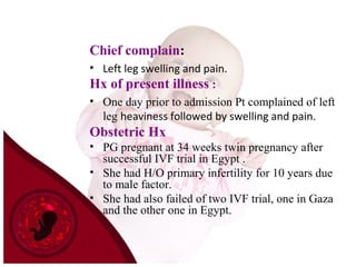 Chief complain:
• Left leg swelling and pain.
Hx of present illness :
• One day prior to admission Pt complained of left
leg heaviness followed by swelling and pain.
Obstetric Hx
• PG pregnant at 34 weeks twin pregnancy after
successful IVF trial in Egypt .
• She had H/O primary infertility for 10 years due
to male factor.
• She had also failed of two IVF trial, one in Gaza
and the other one in Egypt.
 