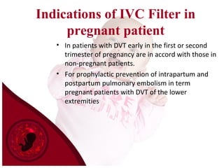 Indications of IVC Filter in
pregnant patient
• In patients with DVT early in the first or second
trimester of pregnancy are in accord with those in
non-pregnant patients.
• For prophylactic prevention of intrapartum and
postpartum pulmonary embolism in term
pregnant patients with DVT of the lower
extremities
 