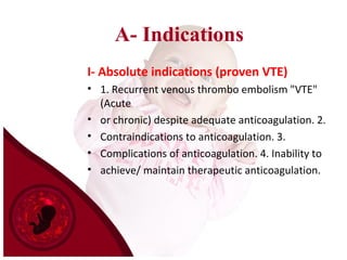 A- Indications
I- Absolute indications (proven VTE)
• 1. Recurrent venous thrombo embolism "VTE"
(Acute
• or chronic) despite adequate anticoagulation. 2.
• Contraindications to anticoagulation. 3.
• Complications of anticoagulation. 4. Inability to
• achieve/ maintain therapeutic anticoagulation.
 