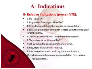 A- Indications
II- Relative indications (proven VTE):
• 1. Ilio- caval DVT.
• 2. Large free- floating proximal DVT.
• 3.Difficulty establishing therapeutic anticoagulation.
• 4. Massive pulmonary embolism treated with thrombolysis/
thrombectomy.
• 5.Chronic PE treated with thromboendartrectomy.
• 6. Thrombolysis for iliocaval DVT.
• 7.VTE with limited cardiopulmonary reserve.
• 8.Recurrent PE with filter in place.
• 9.Poor compliance with anticoagulant medications.
• 10.High risk complication of anticoagulation (e.g., ataxia,
frequent falls).
 