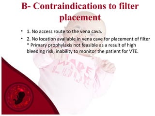 B- Contraindications to filter
placement
• 1. No access route to the vena cava.
• 2. No location available in vena cave for placement of filter
* Primary prophylaxis not feasible as a result of high
bleeding risk, inability to monitor the patient for VTE.
 