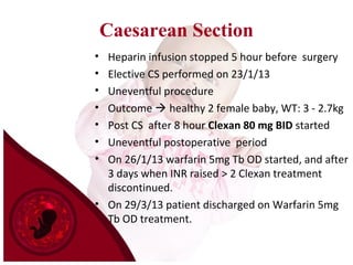 Caesarean Section
• Heparin infusion stopped 5 hour before surgery
• Elective CS performed on 23/1/13
• Uneventful procedure
• Outcome  healthy 2 female baby, WT: 3 - 2.7kg
• Post CS after 8 hour Clexan 80 mg BID started
• Uneventful postoperative period
• On 26/1/13 warfarin 5mg Tb OD started, and after
3 days when INR raised > 2 Clexan treatment
discontinued.
• On 29/3/13 patient discharged on Warfarin 5mg
Tb OD treatment.
 